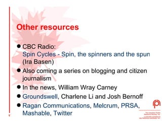 Other resources CBC Radio:  Spin Cycles - Spin, the spinners and the spun  (Ira Basen)  Also coming a series on blogging and citizen journalism  In the news, William Wray Carney Groundswell , Charlene Li and Josh Bernoff Ragan Communications ,  Melcrum ,  PRSA ,  Mashable ,  Twitter 