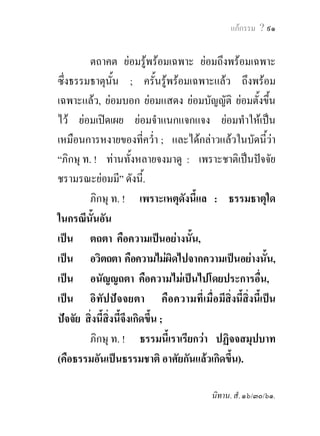 ๙๐ พุทธวจน


                      ปฏิจจสมุปบาท
             ในฐานะเปนกฎสูงสุดของธรรมชาติ

         ภิกษุ ท. !     เราจักแสดงซึ่งปฏิจจสมุปบาท (คือ
ธรรมอันเปนธรรมชาติอาศัยกันแลวเกิดขึ้น)          แกพวกเธอ
ทั้งหลาย. พวกเธอทั้งหลาย จงฟงซึงปฏิจจสมุปบาทนั้น,
                                          ่
จงทําในใจใหสําเร็จประโยชน, เราจักกลาวบัดนี้ ...
          ภิกษุ ท. ! ก็ปฏิจจสมุปบาท เปนอยางไรเลา ?
          ภิกษุ ท. ! เพราะชาติเปนปจจัย ชรา มรณะ
ยอมมี.
          ภิกษุ ท. ! เพราะเหตุที่ พระตถาคตทั้งหลาย
จะบังเกิดขึ้นก็ตาม,จะไมบังเกิดขึ้นก็ตาม, ธรรมธาตุนน         ั้
ยอมตั้งอยูแลวนั่นเทียว ;
            
          คือความตังอยูแหงธรรมดา (ธัมมัฏฐิตตา),
                      ้ 
          คือความเปนกฎตายตัวแหงธรรมดา (ธัมมนิยามตา),
          คือความที่เมื่อมีสิ่งนี้สงนี้เปนปจจัย สิ่งนี้สงนี้
                                   ิ่                     ิ่
จึงเกิดขึ้น (อิทัปปจจยตา).
 