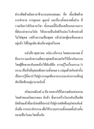 ดํารงชีพดวยมิจฉาอาชีวะแบบของสมณะ คือ เลี้ยงชีพดวย
การทํานาย การดูหมอ ดูฤกษ และอื่นๆทั้งหลายทั้งปวง ที่
รวมเรียกวาติรัจฉานวิชา ทั้งหมดนี้จึงเปนเสมือนขบวนการ
ที่ผันแปรธรรมวินัย ใหกลายเปนลัทธิใหมอะไรสักอยางที่
ไมใชพุทธ แตอางความเปนพุทธ แลวนําพาผูคนที่หลงทาง
อยูแลว ใหยิ่งผูกติด พันเกี่ยวอยูแตในภพ
                                   

         หนังสือ พุทธวจน ฉบับ แกกรรม โดยพระตถาคต นี้
คือการรวมหลักธรรมที่พระพุทธเจาทรงตรัสไวเกี่ยวกับกรรม
โดยผูศึกษาจะสังเกตเห็นไดทันทีคือ ความรูในเรื่องกรรม วา
กรรม เปนสิ่งที่บุคคลพึงทราบทั้งหมด ๖ แงมุมดวยกันเทานั้น
เปนการรูที่จะนําไปสูการหลุดพนจากระบบแหงกรรมที่หมู
สัตวติดของอยูมานานนับนี้

         อริยมรรคมีองค ๘ คือ หนทางใหถึงความดับแหงกรรม
โดยตัวของอริยมรรคเอง มีแลว ซึ่งการสรางวิบากอันเปนเลิศ
มีพรอมแลวซึ่งอานิสงสคือการนําไปสูการสลัดคืนอุปาทานขันธ
นั่นคือ การกระทํากรรม เพื่อใหระบบกรรมทั้งหมดทั้งปวงนั้น
กลายเปนโมฆะโดยสิ้นเชิง
 