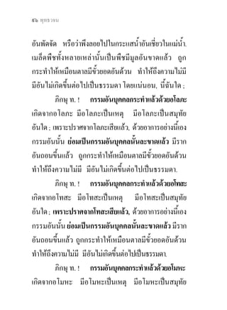 แกกรรม ? ๙๕


 การกระทํากรรมทีเ่ ปนไปเพือการสิ้นกรรม
                           ่

           ภิกษุ ท. ! เหตุทั้งหลาย ๓ ประการ เหลานี้
มีอยู เพื่อความเกิดขึ้นแหงกรรมทั้งหลาย.
           ๓ ประการ เหลาไหนเลา ?
           ๓ ประการ คือ
           อโลภะ (ความไมโลภ) เปนเหตุเพื่อความเกิดขึ้น
แหงกรรมทั้งหลาย,
           อโทสะ (ความไมคิดประทุษราย) เปนเหตุเพื่อ
ความเกิดขึ้นแหงกรรมทั้งหลาย,
           อโมหะ (ความไมหลง) เปนเหตุเพื่อความเกิดขึ้น
แหงกรรมทั้งหลาย.
           ภิกษุ ท. ! เปรียบเหมือนเมล็ดพืชทั้งหลาย ที่ไม
แตกหัก ที่ไมเนา ที่ไมถกทําลายดวยลมและแดด เลือก
                            ู
เอาแตเม็ดดี เก็บงําไวด.ี บุรุษพึงเผาเมล็ดพืชเหลานั้น
ดวยไฟ ครั้นเผาดวยไฟแลว พึงกระทําใหเปนผงขี้เถา ;
ครั้นกระทําใหเปนผงขี้เถาแลว พึงโปรยไปในกระแสลม
 