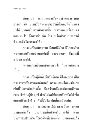 ๑๐๘ พุทธวจน


         ภิกษุ ท. ! พรานแกะหรือ คนฆา แกะบางคน
อาจฆา มัด ยางหรือทําตามประสงคซึ่งแกะที่ขโมยเขา
มาได บางคนไมอาจทําอยางนั้น พรานแกะหรือคนฆา
แกะเชนไร จึงอาจฆา มัด ยาง หรือทําตามประสงค
ซึ่งแกะที่ขโมยเขามาได ?
         บางคนเปนคนยากจน มีสมบัตินอย มีโภคะนอย
พรานแกะหรือคนฆาแกะเชนนี้ อาจฆา ฯลฯ ซึ่งแกะที่
ขโมยเขามาได.
         พรานแกะหรือคนฆาแกะเชนไร ไมอาจทําอยาง
นั้น ?
         บางคนเปนผูมงคั่ง มีทรัพยมาก มีโภคะมาก เปน
                        ั่
พระราชาหรือราชมหาอํามาตย พรานแกะหรือคนฆาแกะ
เชนนี้ไมอาจทําอยางนั้น มีแตวาคนอืนจะประณมมือขอ
                                      ่
กะเขาวาทานผูนิรทุกข ทานโปรดใหแกะหรือทรัพยคาซื้อ
               
แกะแกขาพเจาบาง ดังนี้ฉนใด ฉันนั้นเหมือนกัน.
                           ั
         ภิกษุ ท. ! บาปกรรมแมประมาณนอย บุคคล
บางคนทําแลว บาปกรรมนั้นนําเขาไปนรกได สวน
บาปกรรมประมาณนอยอยางเดียวกันนั้น บางคนทําแลว
 