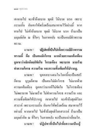 ๑๑๔ พุทธวจน


เขาตายไป จะเขาถึงอบาย ทุคติ วินิบาต นรก เพราะ
กรรมนั้น อันเขาใหพรั่งพรอมสมาทานไวอยางนี้ หาก
ตายไป ไมเขาถึงอบาย ทุคติ วินิบาต นรก ถามาเปน
มนุษยเกิด ณ ที่ใดๆ ในภายหลัง จะเปนคนมีผิวพรรณ
ทราม.
         มาณพ ! ปฏิปทาที่เปนไปเพื่อความมีผวพรรณ
                                            ิ
ทรามนี้ คือ เปนคนมักโกรธ มากดวยความแคนเคือง
ถูกเขาวาเล็กนอยก็ขัดใจ โกรธเคือง พยาบาท มาดราย
ทําความโกรธ ความราย และความขึ้งเคียดใหปรากฏ.
         มาณพ ! บุคคลบางคนในโลกนี้จะเปนสตรี
ก็ตาม บุรุษก็ตาม เปนคนไมมักโกรธ ไมมากดวย
ความแคนเคือง ถูกเขาวามากก็ไมขัดใจ ไมโกรธเคือง
ไมพยาบาท ไมมาดราย ไมทําความโกรธ ความราย และ
ความขึ้งเคียดใหปรากฏ เขาตายไป จะเขาถึงสุคติโลก
สวรรค เพราะกรรมนั้น อันเขาใหพรั่งพรอม สมาทานไว
อยางนี้ หากตายไป ไมเขาถึงสุคติโลกสวรรค ถามาเปน
มนุษย เกิด ณ ที่ใดๆ ในภายหลัง จะเปนคนนาเลื่อมใส.
         มาณพ ! ปฏิปทาที่เปนไปเพื่อความเปน ผู
 