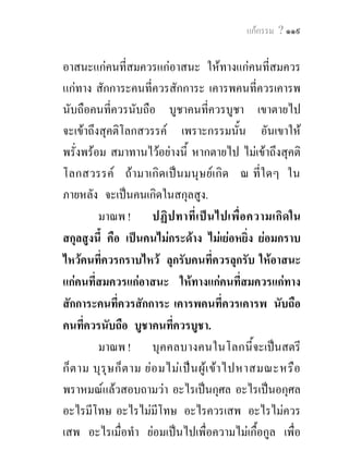 แกกรรม ? ๑๑๙


อาสนะแกคนที่สมควรแกอาสนะ ใหทางแกคนที่สมควร
แกทาง สักการะคนที่ควรสักการะ เคารพคนที่ควรเคารพ
นับถือคนที่ควรนับถือ บูชาคนที่ควรบูชา เขาตายไป
จะเขาถึงสุคติโลกสวรรค เพราะกรรมนั้น อันเขาให
พรั่งพรอม สมาทานไวอยางนี้ หากตายไป ไมเขาถึงสุคติ
โลกสวรรค ถามาเกิด เปน มนุษ ยเ กิด ณ ที่ใ ดๆ ใน
ภายหลัง จะเปนคนเกิดในสกุลสูง.
         มาณพ ! ปฏิป ทาที่เ ปน ไปเพื่อ ความเกิดใน
สกุลสูงนี้ คือ เปนคนไมกระดาง ไมเยอหยิ่ง ยอมกราบ
ไหวคนที่ควรกราบไหว ลุกรับคนที่ควรลุกรับ ใหอาสนะ
แกคนที่สมควรแกอาสนะ ใหทางแกคนที่สมควรแกทาง
สักการะคนที่ควรสักการะ เคารพคนที่ควรเคารพ นับถือ
คนที่ควรนับถือ บูชาคนที่ควรบูชา.
         มาณพ ! บุค คลบางคนในโลกนี้จะเปนสตรี
ก็ต าม บุรุษ ก็ต าม ยอ มไมเ ปน ผู เ ขา ไปหาสมณะหรือ
พราหมณแลวสอบถามวา อะไรเปนกุศล อะไรเปนอกุศล
อะไรมีโทษ อะไรไมมีโทษ อะไรควรเสพ อะไรไมควร
เสพ อะไรเมื่อทํา ยอมเปนไปเพื่อความไมเกื้อกูล เพื่อ
 