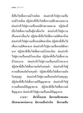 ๑๒๒ พุทธวจน


ที่เปนไปเพื่อความมีโรคนอย ยอมนําเขาไปสูความเปน
คนมีโรคนอย ปฏิปทาที่เปนไปเพื่อความมีผิวพรรณทราม
ยอมนําเขาไปสูความเปนคนมีผิวพรรณทราม ปฏิปทาที่
เปนไปเพื่อความเปนผูนาเลือมใส ยอมนําเขาไปสูความ
                            ่
เปนคนนาเลื่อมใส ปฏิปทาที่เปนไปเพื่อความมีศักดานอย
ยอมนําเขาไปสูความเปนคนมีศักดานอย ปฏิปทาที่เปนไป
เพื่อความมีศักดามาก ยอมนําเขาไปสูความเปนคนมีศักดา
มาก ปฏิปทาที่เปนไปเพื่อความมีโภคะนอย ยอมนําเขา
ไปสูความเปนคนมีโภคะนอย ปฏิปทาที่เปนไปเพื่อความ
มีโภคะมาก ยอมนําเขาไปสูความเปนคนมีโภคะมาก
ปฏิปทาทีเ่ ปนไปเพื่อความเกิดในสกุลต่ํา ยอมนําเขาไปสู
ความเปนคนเกิดในสกุลต่ํา ปฏิปทาทีเ่ ปนไปเพื่อความเกิด
ในสกุลสูง ยอมนําเขาไปสูความเปนคนเกิดในสกุลสูง.
ปฏิปทาทีเ่ ปนไปเพื่อความมีปญญาทราม ยอมนําเขาไปสู
ความเปนคนมีปญญาทราม ปฏิปทาที่เปนไปเพือความมี
                                              ่
ปญญามาก ยอมนําเขาไปสูความเปนคนมีปญญามาก.
                                        
         มาณพ ! สัตวทั้งหลาย มีกรรมเปนของตน
เปนทายาทแหงกรรม มีกรรมเปนกําเนิด มีกรรมเปน
 