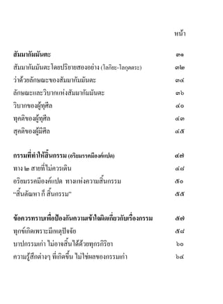 หนา

สัมมากัมมันตะ                                            ๓๑
สัมมากัมมันตะโดยปริยายสองอยาง (โลกิยะ-โลกุตตระ)         ๓๒
วาดวยลักษณะของสัมมากัมมันตะ                            ๓๔
ลักษณะและวิบากแหงสัมมากัมมันตะ                          ๓๖
วิบากของผูทุศีล                                         ๔๐
ทุคติของผูทุศีล                                         ๔๓
สุคติของผูมีศีล                                         ๔๕

กรรมที่ทําใหสิ้นกรรม (อริยมรรคมีองคแปด)                ๔๗
ทาง ๒ สายที่ไมควรเดิน                                   ๔๘
อริยมรรคมีองคแปด ทางแหงความสิ้นกรรม                    ๕๐
“สิ้นตัณหา ก็ สิ้นกรรม”                                  ๕๕

ขอควรทราบเพื่อปองกันความเขาใจผิดเกี่ยวกับเรื่องกรรม   ๕๗
ทุกขเกิดเพราะมีเหตุปจจัย                               ๕๘
บาปกรรมเกา ไมอาจสิ้นไดดวยทุกรกิริยา                  ๖๐
ความรูสึกตางๆ ที่เกิดขึ้น ไมใชผลของกรรมเกา          ๖๔
 