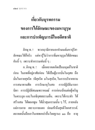 ๑๒๔ พุทธวจน


          เกี่ยวกับบุรพกรรม
     ของการไดลักษณะของมหาบุรุษ
     และการบําเพ็ญบารมีในอดีตชาติ

         ภิกษุ ท. ! พวกฤาษีภายนอกจํามนตมหาปุริส-
ลักขณะไดกจริง แตหารูไมวาการที่มหาบุรุษไดลักขณะ
             ็           
อันนี้ ๆ เพราะทํากรรมเชนนี้ ๆ :
         ก. ภิกษุ ท. ! เมื่อตถาคตเกิดเปนมนุษยในชาติ
กอน ในภพทีอยูอาศัยกอน ไดเปนผูบากบั่นในกุศล ถือ
               ่
มั่นในกายสุจริต วจีสุจริต มโนสุจริต, ในการบริจาคทาน
การสมาทานศีล การรักษาอุโบสถ การปฏิบัติมารดา
บิดา การปฏิบัติสมณพราหมณ การออนนอมตอผูเจริญ
ในตระกูล และในอธิกุศลธรรมอื่น. เพราะไดกระทํา ได
สรางสม ไดพอกพูน ไดมวสุมกรรมนั้น ๆ ไว, ภายหลัง
                           ั่
แตการตาย เพราะกายแตก ยอมเขาถึงสุคติโลกสวรรค.
ตถาคตนั้นถือเอาในเทพเหลาอื่นโดยฐานะ ๑๐ คือ อายุ
 