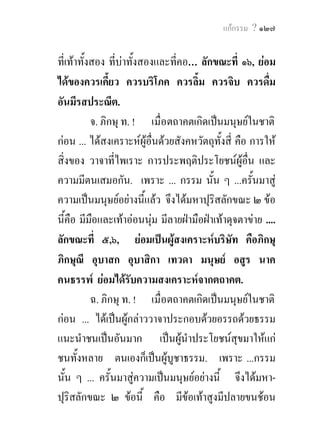 แกกรรม ? ๑๒๗


ที่เทาทั้งสอง ที่บาทั้งสองและที่คอ… ลักขณะที่ ๑๖, ยอม
ไดของควรเคียว ควรบริโภค ควรลิ้ม ควรจิบ ควรดื่ม
                ้
อันมีรสประณีต.
           จ. ภิกษุ ท. ! เมื่อตถาคตเกิดเปนมนุษยในชาติ
กอน ... ไดสงเคราะหผูอื่นดวยสังคหวัตถุทั้งสี่ คือ การให
สิ่งของ วาจาที่ไพเราะ การประพฤติประโยชนผูอื่น และ
ความมีตนเสมอกัน. เพราะ ... กรรม นั้น ๆ ...ครั้นมาสู
ความเปนมนุษยอยางนี้แลว จึงไดมหาปุริสลักขณะ ๒ ขอ
นี้คือ มีมือและเทาออนนุม มีลายฝามือฝาเทาดุจตาขาย ....
ลักขณะที่ ๕,๖, ยอมเปนผูสงเคราะหบริษัท คือภิกษุ
ภิกษุณี อุบาสก อุบาสิกา เทวดา มนุษย อสูร นาค
คนธรรพ ยอมไดรับความสงเคราะหจากตถาคต.
           ฉ. ภิกษุ ท. ! เมื่อตถาคตเกิดเปนมนุษยในชาติ
กอน ... ไดเปนผูกลาววาจาประกอบดวยอรรถดวยธรรม
แนะนําชนเปนอันมาก เปนผูนําประโยชนสุขมาใหแก
ชนทั้งหลาย ตนเองก็เปนผูบูชาธรรม. เพราะ ...กรรม
นั้น ๆ ... ครั้นมาสูความเปนมนุษยอยางนี้ จึงไดมหา-
ปุริสลักขณะ ๒ ขอนี้ คือ มีขอเทาสูงมีปลายขนชอน
 