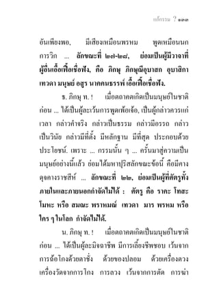 แกกรรม ? ๑๓๓


อันเพียงพอ, มีเสียงเหมือนพรหม พูดเหมือนนก
การวิก ... ลักขณะที่ ๒๗-๒๘, ยอมเปนผูมีวาจาที่
ผูอื่นเอื้อเฟอเชื่อฟง, คือ ภิกษุ ภิกษุณีอบาสก อุบาสิกา
                                             ุ
เทวดา มนุษย อสูร นาคคนธรรพ เอื้อเฟอเชื่อฟง.
            ธ. ภิกษุ ท. ! เมื่อตถาคตเกิดเปนมนุษยในชาติ
กอน ... ไดเปนผูละเวนการพูดเพอเจอ, เปนผูกลาวควรแก
เวลา กลาวคําจริง กลาวเปนธรรม กลาวมีอรรถ กลาว
เปนวินัย กลาวมีที่ตั้ง มีหลักฐาน มีที่สุด ประกอบดวย
ประโยชน. เพราะ ... กรรมนั้น ๆ ... ครั้นมาสูความเปน
มนุษยอยางนีแลว ยอมไดมหาปุริสลักขณะขอนี้ คือมีคาง
                  ้
ดุจคางราชสีห ... ลักขณะที่ ๒๒, ยอมเปนผูที่ศัตรูท้ง   ั
ภายในและภายนอกกําจัดไมได : ศัตรู คือ ราคะ โทสะ
โมหะ หรือ สมณะ พราหมณ เทวดา มาร พรหม หรือ
ใคร ๆ ในโลก กําจัดไมได.
            น. ภิกษุ ท. ! เมื่อตถาคตเกิดเปนมนุษยในชาติ
กอน ... ไดเปนผูละมิจฉาชีพ มีการเลี้ยงชีพชอบ เวนจาก
การฉอโกงดวยตาชั่ง ดวยของปลอม ดวยเครื่องตวง
เครื่องวัดจากการโกง การลวง เวนจากการตัด การฆา
 