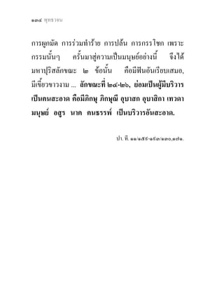 ๑๓๔ พุทธวจน


การผูกมัด การรวมทําราย การปลน การกรรโชก เพราะ
กรรมนั้นๆ ครั้นมาสูความเปนมนุษยอยางนี้ จึงได
มหาปุริสลักขณะ ๒ ขอนั้น คือมีฟนอันเรียบเสมอ,
มีเขี้ยวขาวงาม ... ลักขณะที่ ๒๔-๒๖, ยอมเปนผูมีบริวาร
เปนคนสะอาด คือมีภิกษุ ภิกษุณี อุบาสก อุบาสิกา เทวดา
มนุษย อสูร นาค คนธรรพ เปนบริวารอันสะอาด.

                              ปา. ที. ๑๑/๑๕๙-๑๙๓/๑๓๐,๑๗๑.
 