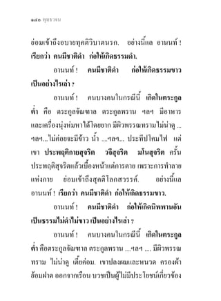 ๑๔๐ พุทธวจน


ยอมเขาถึงอบายทุคติวิบาตนรก. อยางนี้แล อานนท !
เรียกวา คนมีชาติดํา กอใหเกิดธรรมดํา.
          อานนท ! คนมีชาติดา กอใหเกิดธรรมขาว
                                 ํ
เปนอยางไรเลา ?
          อานนท ! คนบางคนในกรณีนี้ เกิดในตระกูล
ต่ํา คือ ตระกูลจัณฑาล ตระกูลพราน ฯลฯ มีอาหาร
และเครื่องนุงหมหาไดโดยยาก มีผิวพรรณทรามไมนาดู ...
ฯลฯ...ไมคอยจะมีขาว น้ํา ....ฯลฯ... ประทีปโคมไฟ แต
เขา ประพฤติกายสุจริต วจีสุจริต มโนสุจริต ครั้น
ประพฤติสุจริตแลวเบื้องหนาแตการตาย เพราะการทําลาย
แหงกาย ยอมเขาถึงสุคติโลกสวรรค.            อยางนี้แล
อานนท ! เรียกวา คนมีชาติดํา กอใหเกิดธรรมขาว.
          อานนท ! คนมีชาติดา กอใหเกิดนิพพานอัน
                                   ํ
เปนธรรมไมดาไมขาว เปนอยางไรเลา ?
               ํ
          อานนท ! คนบางคนในกรณีนี้ เกิดในตระกูล
ต่ํา คือตระกูลจัณฑาล ตระกูลพราน ....ฯลฯ .... มีผิวพรรณ
ทราม ไมนาดู เตี้ยคอม. เขาปลงผมและหนวด ครองผา
ยอมฝาด ออกจากเรือน บวชเปนผูไมมีประโยชนเกียวของ
                                                  ่
 
