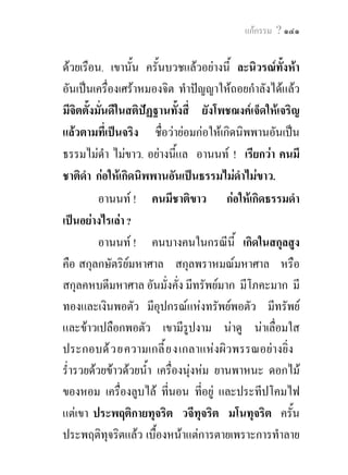แกกรรม ? ๑๔๑


ดวยเรือน. เขานั้น ครั้นบวชแลวอยางนี้ ละนิวรณทั้งหา
อันเปนเครื่องเศราหมองจิต ทําปญญาใหถอยกําลังไดแลว
มีจิตตั้งมันดีในสติปฏฐานทังสี่ ยังโพชฌงคเจ็ดใหเจริญ
           ่                   ้
แลวตามที่เปนจริง ชื่อวายอมกอใหเกิดนิพพานอันเปน
ธรรมไมดํา ไมขาว. อยางนีแล อานนท ! เรียกวา คนมี
                              ้
ชาติดํา กอใหเกิดนิพพานอันเปนธรรมไมดาไมขาว.
                                           ํ
          อานนท ! คนมีชาติขาว กอใหเกิดธรรมดํา
เปนอยางไรเลา ?
          อานนท ! คนบางคนในกรณีนี้ เกิดในสกุลสูง
คือ สกุลกษัตริยมหาศาล สกุลพราหมณมหาศาล หรือ
สกุลคหบดีมหาศาล อันมั่งคั่ง มีทรัพยมาก มีโภคะมาก มี
ทองและเงินพอตัว มีอุปกรณแหงทรัพยพอตัว มีทรัพย
และขาวเปลือกพอตัว เขามีรูปงาม นาดู นาเลื่อมใส
ประกอบด ว ยความเกลี้ ย งเกลาแหงผิวพรรณอยางยิ่ง
ร่ํารวยดวยขาวดวยน้ํา เครื่องนุงหม ยานพาหนะ ดอกไม
ของหอม เครื่องลูบไล ที่นอน ที่อยู และประทีปโคมไฟ
แตเขา ประพฤติกายทุจริต วจีทุจริต มโนทุจริต ครั้น
ประพฤติทุจริตแลว เบื้องหนาแตการตายเพราะการทําลาย
 
