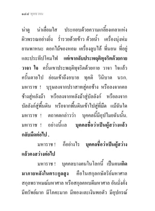 ๑๔๘ พุทธวจน


นาดู นาเลื่อมใส ประกอบดวยความเกลี้ยงเกลาแหง
ผิวพรรณอยางยิ่ง ร่ํารวยดวยขาว ดวยน้ํา เครื่องนุงหม
ยานพาหนะ ดอกไมของหอม เครื่องลูบไล ที่นอน ที่อยู
และประทีปโคมไฟ แตเขากลับประพฤติทุจริตดวยกาย
วาจา ใจ ครั้นเขาประพฤติทุจริตดวยกาย วาจา ใจแลว
ครั้นตายไป ยอมเขาถึงอบาย ทุคติ วินิบาต นรก.
มหาราช ! บุรุษลงจากปราสาทสูคอชาง หรือลงจากคอ
ชางสูหลังมา หรือลงจากหลังมาสูบัลลังก หรือลงจาก
บัลลังกสูพื้นดิน หรือจากพืนดินเขาไปสูที่มืด แมฉันใด
                            ้           
มหาราช ! ตถาคตกลาววา บุคคลนี้มอุปไมยฉันนัน.
                                          ี           ้
มหาราช ! อยางนี้แล บุคคลชื่อวาเปนผูสวางแลว
กลับมืดตอไป .
         มหาราช ! ก็อยางไร บุคคลชื่อวาเปนผูสวาง
แลวคงสวางตอไป
         มหาราช ! บุคคลบางคนในโลกนี้ เปนคนเกิด
มาภายหลังในตระกูลสูง คือในสกุลกษัตริยมหาศาล
สกุลพราหมณมหาศาล หรือสกุลคหบดีมหาศาล อันมั่งคัง        ่
มีทรัพยมาก มีโภคะมาก มีทองและเงินพอตัว มีอุปกรณ
 