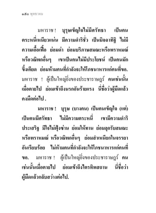 ๑๕๐ พุทธวจน


          มหาราช ! บุรุษเข็ญใจไมมีศรัทธา เปนคน
ตระหนี่เหนียวแนน มีความดําริชั่ว เปนมิจฉาทิฐิ ไมมี
ความเอื้อเฟอ ยอมดา ยอมบริภาษสมณะหรือพราหมณ
หรือวณิพกอื่นๆ เขาเปนคนไมมีประโยชน เปนคนมัก
ขึ้งเคียด ยอมหามคนที่กําลังจะใหโภชนาหารแกคนที่ขอ.
มหาราช ! ผูเปนใหญยิ่งของประชาราษฎร คนเชนนัน       ้
เมื่อตายไป ยอมเขาถึงนรกอันรายแรง นี่ชื่อวาผูมืดแลว
คงมืดตอไป .
          มหาราช ! บุรุษ (บางคน) เปนคนเข็ญใจ (แต)
เปนคนมีศรัทธา ไมมีความตระหนี่ เขามีความดําริ
ประเสริฐ มีใจไมฟุงซาน ยอมใหทาน ยอมลุกรับสมณะ
หรือพราหมณ หรือวณิพกอื่นๆ ยอมสําเหนียกในจรรยา
อันเรียบรอย ไมหามคนที่กําลังจะใหโภชนาหารแกคนที่
ขอ. มหาราช ! ผูเปนใหญยิ่งของประชาราษฎร คน
เชนนั้นเมื่อตายไป ยอมเขาถึงไตรทิพสถาน นี่ชอวา   ื่
ผูมืดแลวกลับสวางตอไป.
 