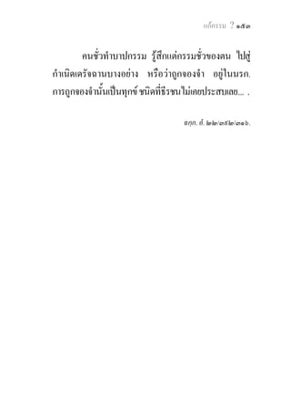 แกกรรม ? ๑๕๓


         คนชัวทําบาปกรรม รูสึกแตกรรมชัวของตน ไปสู
             ่                              ่
กําเนิดเดรัจฉานบางอยาง หรือวาถูกจองจํา อยูในนรก.
การถูกจองจํานั้นเปนทุกข ชนิดที่ธีรชนไมเคยประสบเลย.... .

                                      ฉกฺก. อํ. ๒๒/๓๙๒/๓๑๖.
 