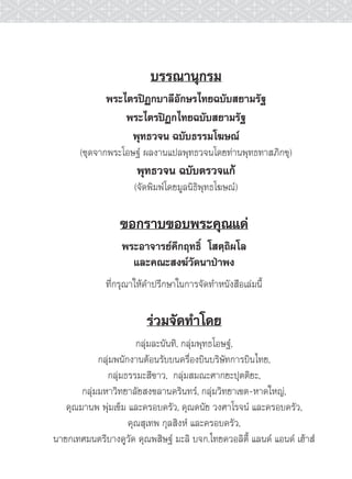บรรณานุกรม
              พระไตรปฏกบาลีอักษรไทยฉบับสยามรัฐ
                  พระไตรปฏกไทยฉบับสยามรัฐ
                   พุทธวจน ฉบับธรรมโฆษณ
       (ชุดจากพระโอษฐ ผลงานแปลพุทธวจนโดยทานพุทธทาสภิกขุ)
                      พุทธวจน ฉบับตรวจแก
                     (จัดพิมพโดยมูลนิธิพุทธโฆษณ)

                 ขอกราบขอบพระคุณแด
                  พระอาจารยคึกฤทธิ์ โสตฺถิผโล
                    และคณะสงฆวัดนาปาพง
              ที่กรุณาใหคำปรึกษาในการจัดทำหนังสือเลมนี้

                         รวมจัดทำโดย
                       กลุมละนันทิ, กลุมพุทธโอษฐ,
            กลุมพนักงานตอนรับบนครื่องบินบริษัทการบินไทย,
              กลุมธรรมะสีขาว, กลุมสมณะศากยะปุตติยะ,
       กลุมมหาวิทยาลัยสงขลานครินทร, กลุมวิทยาเขต-หาดใหญ,
   คุณมานพ พุมเข็ม และครอบครัว, คุณดนัย วงศาโรจน และครอบครัว,
                     คุณสุเทพ กุลสิงห และครอบครัว,
นายกเทศมนตรีบางคูวัด คุณพสิษฐ มะลิ บจก.ไทยควอลิตี้ แลนด แอนด เฮาส
 