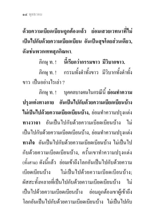 แกกรรม ? ๑๕


ดวยความเบียดเบียนบาง; เขาอันผัสสะที่เปนไปกับดวย
ความเบียดเบียนบาง ไมเปนไปดวยความเบียดเบียนบาง
ถูกตองแลว ยอมเสวยเวทนาที่เปนไปกับดวยความ
เบียดเบียนบาง ไมเปนไปดวยความเบียดเบียนบาง อัน
เปนเวทนาที่เปนสุขและทุกขเจือกัน, ดังเชน พวกมนุษย
พวกเทพบางพวก พวกวินบาตบางพวก.
                           ิ
         ภิกษุ ท. ! นี้เรียกวา กรรมทั้งดําทั้งขาว มี
วิบากทั้งดําทังขาว.
              ้
         ภิกษุ ท. ! กรรมไมดําไมขาว มีวิบากไมดําไม
ขาว เปนไปเพื่อความสิ้นกรรมนั้น เปนอยางไรเลา ?
         คือ สัมมาทิฏฐิ (ความเห็นชอบ)
         สัมมาสังกัปปะ (ความดําริชอบ)
         สัมมาวาจา (การพูดจาชอบ)
         สัมมากัมมันตะ (การทําการงานชอบ)
         สัมมาอาชีวะ (การเลี้ยงชีวิตชอบ)
         สัมมาวายามะ (ความพากเพียรชอบ)
         สัมมาสติ (ความระลึกชอบ)
         สัมมาสมาธิ (ความตั้งใจมั่นชอบ).
 