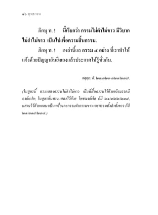 แกกรรม ? ๑๗


       อะไรคือกรรมเกาและกรรมใหม
           ภิกษุ ท. ! เราจักแสดงซึ่งกรรมทั้งหลาย ทั้ง
ใหมและเกา (นวปุราณกัมม) กัมมนิโรธ และกัมมนิโรธ-
คามินีปฏิปทา. .....
           ภิกษุ ท. ! กรรมเกา (ปุราณกัมม) เปนอยางไรเลา ?
           ภิกษุ ท. ! จักษุ (ตา) .... โสตะ (หู) .... ฆานะ
(จมูก) .... ชิวหา (ลิ้น) .... กายะ (กาย) ..... มนะ (ใจ) อันเธอ
ทั้งหลาย พึงเห็นวาเปนปุราณกัมม (กรรมเกา) อภิสงขตะ     ั
(อันปจจัยปรุงแตงขึ้น) อภิสัญเจตยิตะ (อันปจจัยทําใหเกิด
ความรูสึกขึ้น) เวทนียะ (มีความรูสึกตออารมณได).
           ภิกษุ ท. ! นี้เรียกวา กรรมเกา.
           ภิกษุ ท. ! กรรมใหม (นวกัมม) เปนอยางไรเลา ?
           ภิกษุ ท. ! ขอที่บุคคลกระทํา กรรมด ว ยกาย
ดวยวาจา ดวยใจ ในกาลบัดนี้ อันใด, อันนี้เรียกวา
กรรมใหม
           ภิกษุ ท. ! กัมมนิโรธ (ความดับแหงกรรม) เปน
อยางไรเลา ?
 