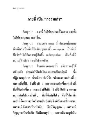 แกกรรม ? ๒๑


ปจจัย จึงมีสฬายตนะ ; เพราะมีสฬายตนะเปนปจจัย
จึงมีผัสสะ ; เพราะมีผัสสะเปนปจจัย จึงมีเวทนา ;
เพราะมีเวทนาเปนปจจัย จึงมีตัณหา ; เพราะมีตัณหา
เปนปจจัย จึงมีอุปาทาน ; เพราะมีอุปาทานเปนปจจัย
จึงมีภพ ; เพราะมีภพเปนปจจัย จึงมีชาติ ; เพราะมีชาติ
เปนปจจัย ชรา มรณะ โสกะ ปริเทวะ ทุกขะ โทมนัส
อุปายาสทังหลาย จึงเกิดขึ้นครบถวน : ความเกิดขึ้น
            ้
พรอมแหงกองทุกขทั้งสิ้นนี้ ยอมมี ดวยอาการอยางนี.้
           เพราะความจางคลายดับ ไปโดยไมเ หลือ แหง
อวิชชานั้น นั่นเทียว, จึงมีความดับแหงสังขาร, เพราะมี
ความดับแหงสังขาร จึงมีความดับแหงวิญญาณ ; .....
ฯลฯ ..... ฯลฯ ..... ฯลฯ ..... เพราะมีความดับแหงชาติ
นั่นแล ชรา มรณะ โสกะ ปริเทวะ ทุกขะ โทมนัส
อุปายาสทั้งหลาย จึงดับสิ้น : ความดับลงแหงกองทุกข
ทั้งสิ้นนี้ ยอมมี ดวยอาการอยางนี้” ดังนี้ แล.

                                    นิทาน.สํ. ๑๖/๗๗/๑๔๓.
 