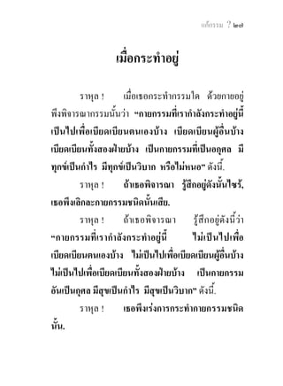 ๒๘ พุทธวจน


                  เมื่อกระทําแลว 

          ราหุล ! เมื่อ กระทํา กรรมใดดว ยกายแลว
พึงพิจารณากรรมนั้น วา “กายกรรมที่เรากระทํา แลวนี้
เปน ไปเพื่อเบียดเบีย นตนเองบา ง เบียดเบีย นผูอื่น
บางเบียดเบีย นทั้ง สองฝา ยบา ง เปนกายกรรมที่เปน
อกุศล มีทุกขเปน กํา ไร มีทุก ขเปน วิบ าก หรือไม
หนอ” ดังนี้.
          ราหุล !    ถาเธอพิจารณา รูสึกอยูดังนั้นไซร,
เธอ พึงแสดง พึงเปดเผย พึงกระทําใหเปนของหงาย
ซึ่งกายกรรมนัน ในพระศาสดา หรือในเพือนสพรหมจารี
               ้                             ่
ผูเปนวิญูชนทั้งหลาย, ครั้นแสดง ครันเปดเผย ครั้น
                                           ้
กระทําใหเปนของหงายแลว พึงถึงซึงความระวังสังวร
                                      ่
ตอไป.
          ราหุล !    ถาเธอพิจารณา รูสึกอยูดังนี้วา
“กายกรรมที่เรากระทําแลวนี้ ไมเปนไปเพื่อเบียดเบียน
ตนเองบาง ไมเปนไปเพื่อเบียดเบียนผูอนบาง ไมเปนไป
                                        ื่
 