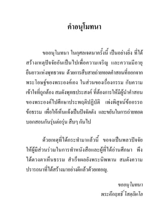 คําอนุโมทนา

          ขออนุโมทนา ในกุศลเจตนาครั้งนี้ เปนอยางยิ่ง ที่ได
สรางเหตุปจจัยอันเปนไปเพื่อความเจริญ และความมีอายุ
ยืนยาวแหงพุทธวจน ดวยการสืบสายถายทอดคําสอนที่ออกจาก
พระโอษฐของพระองคเอง ในสวนของเรื่องกรรม กับความ
เขาใจที่ถกตอง สมดังพุทธประสงค ที่ตองการใหมีผูนําคําสอน
          ู
ของพระองคไปศึกษาประพฤติปฏิบัติ เพงพิสูจนขออรรถ
ขอธรรม เพื่อใหเห็นแจงเปนปจจัตตัง และขยันในการถายทอด
บอกสอนกันรุนตอรุน สืบๆ กันไป
                   

          ดวยเหตุที่ไดกระทํามาแลวนี้ ขอจงเปนพลวปจจัย
ใหผูมีสวนรวมในการทําหนังสือและผูที่ไดอานศึกษา พึง
ไดดวงตาเห็นธรรม สําเร็จผลยังพระนิพพาน สมดังความ
ปรารถนาทีไดสรางมาอยางดีแลวดวยเทอญ.
             ่

                                              ขออนุโมทนา
                                       พระคึกฤทธิ์ โสตฺถิผโล
 