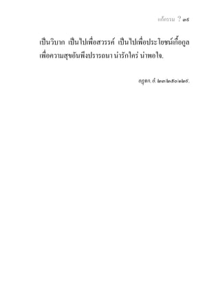 แกกรรม ? ๔๑


          ภิกษุ ท. ! มุสาวาท (คําเท็จ) ที่เสพทั่วแลว
เจริญแลว ทําใหมากแลว ยอมเปนไปเพือนรก เปนไป
                                          ่
เพื่อกําเนิดดิรัจฉาน เปนไปเพื่อเปรตวิสย. วิบากแหง
                                            ั
มุสาวาทของผูเปนมนุษยท่ีเบากวาวิบากทั้งปวง คือ
วิบากที่เปนไปเพื่อการถูกกลาวตูดวยคําไมจริง.
         ภิกษุ ท. ! ปสุณวาท (คํายุยงใหแตกกัน) ที่เสพ
ทั่วแลว เจริญแลว ทําใหมากแลว ยอมเปนไปเพื่อ
นรก เปนไปเพื่อกําเนิดดิรัจฉาน เปนไปเพื่อเปรตวิสัย.
วิบากแหงปสุณวาทของผูเปนมนุษยที่เบากวาวิบากทั้งปวง
คือ วิบากที่เปนไปเพื่อการแตกจากมิตร.
          ภิกษุ ท. ! ผรุสวาท (คําหยาบ) ที่เสพทั่วแลว
เจริญแลว ทําใหมากแลว ยอมเปนไปเพือนรก เปนไป ่
เพื่อกําเนิดดิรัจฉาน เปนไปเพื่อเปรตวิสย. วิบากแหงั
ผรุ ส วาทของผู เ ป น มนุ ษ ย ที่เ บากว าวิ บากทั้ ง ปวง คือ
วิบากที่เปนไปเพื่อการไดฟงเสียงที่ไมนาพอใจ.
                                              
      ภิกษุ ท. ! สัมผัปปลาปะ (คําเพอเจอ) ที่เสพทั่ว
แลว เจริญแลว ทําใหมากแลว ยอมเปนไปเพื่อนรก
 