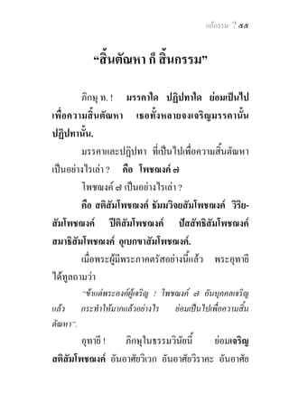 ๕๔ พุทธวจน


ปติและสุข อันเกิดจากสมาธิ แลวแลอยู ; อนึ่ง เพราะ
ความจางคลายไปแหงปติ ยอมเปนผูอยูอุเบกขา มีสติและ
สัมปชัญญะ และยอมเสวยความสุขดวยนามกาย ชนิดที่
พระอริยเจาทั้งหลาย ยอมสรรเสริญผูนั้นวา “เปนผูอยู
อุเบกขา มีสติ อยูเปนปกติสุข” ดังนี้ เขาถึงตติยฌาน แลว
แลอยู ; เพราะละสุข และทุกขเสียได เพราะความดับไป
แหงโสมนัสและโทมนัสทั้งสอง ในกาลกอน เขาถึง
จตุตถฌาน ไมมีทุกข ไมมีสุข มีแตความที่สติเปน
ธรรมชาติบริสุทธิ์เพราะอุเบกขาแลวแลอยู.         ภิกษุ ท. !
อันนี้เรากลาววา สัมมาสมาธิ.

                                มหาวาร.สํ. ๑๙/๑๐ - ๑๒/๓๓-๔๑.
 