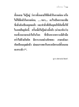 แกกรรม ? ๖๓


ทั้งหลาย ไมรอยู วาเราทั้งหลายไดมีแลวในกาลกอน หรือ
                ู
ไมไดมีแลวในกาลกอน, .…ฯลฯ.... อะไรเปนการละเสีย
ซึ่งสิ่งอันเปนอกุศลแลว และทําสิ่งที่เปนกุศลใหเกิดขึ้นได
ในภพปจจุบันนี้. ครั้นเมื่อไมรูอยางนี้แลว (นาจะเห็นวา)
ชนทั้งหลายเหลาใดในโลก ที่เปนพวกพรานมีฝามือ
คร่ําไปดวยโลหิต มีการงานอยางกักขฬะ ภายหลังมา
เกิดเปนมนุษยแลว ยอมบรรพชาในพวกนิครนถทั้งหลาย
ละกระมัง ?”.

                                           มู.ม. ๑๒/๑๘๔/๒๑๙.
 