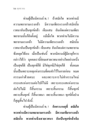 ๖๖ พุทธวจน


          ทานผูเปนนิครนถ ท. ! ถาสมัยใด พวกทานมี
ความพยายามแรงกลา มีความเพียรแรงกลาสมัยนัน            ้
เวทนาอันเปนทุกขกลา เจ็บแสบ อันเกิดแตความเพียร
พยายามนั้นก็ยงตั้งอยู แมเมื่อใด พวกทานไมมีความ
               ั
พยายามแรงกลา ไมมีความเพียรแรงกลา สมัยนัน              ้
เวทนาอันเปนทุกขกลา เจ็บแสบ อันเกิดแตความพยายาม
พึงหยุดไดเอง เมื่อเปนเชนนี้ พวกนิครนถผูมีอายุก็ควร
กลาวไดวา บุคคลเรานี้ยอมเสวยเวทนาอยางใดอยางหนึง       ่
เปนสุขก็ดี เปนทุกขก็ดี มิใชทุกขมิใชสุขก็ดี ทั้งหมด
นั้นเปนเพราะเหตุแหงกรรมที่ตนทําไวในกาลกอน หมด
กรรมเกาดวยตบะ           และเพราะการไมทํากรรมใหม
กระแสแหงกรรมตอไปก็ไมมี เพราะกระแสแหงกรรม
ตอไปไมมี ก็สิ้นกรรม เพราะสิ้นกรรม ก็สิ้นทุกข
เพราะสินทุกข ก็สิ้นเวทนา เพราะสินเวทนา ทุกขทั้งปวง
        ้                             ้
ก็สูญสิ้นไป ดังนี้.
          ทานผูเปนนิครนถ ท. ! ก็เพราะเหตุที่ สมัยใด
พวกทานมีความพยายามแรงกลา มีความเพียรแรงกลา
สมัยนั้น พวกทานจึงเสวยเวทนา อันเปนทุกขกลาเจ็บ
 