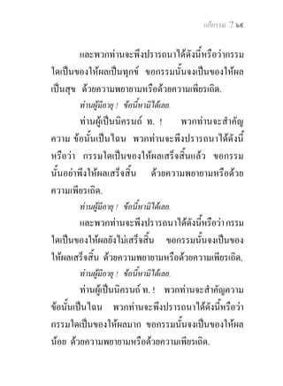 แกกรรม ? ๖๙


        และพวกทานจะพึงปรารถนาไดดังนี้หรือวากรรม
ใดเปนของใหผลเปนทุกข ขอกรรมนั้นจงเปนของใหผล
เปนสุข ดวยความพยายามหรือดวยความเพียรเถิด.
       ทานผูมีอายุ ! ขอนี้หามิไดเลย.
         ทานผูเปนนิครนถ ท. ! พวกทานจะสําคัญ
ความ ขอนั้นเปนไฉน พวกทานจะพึงปรารถนาไดดังนี้
หรือวา กรรมใดเปนของใหผลเสร็จสิ้นแลว ขอกรรม
นั้นอยาพึงใหผลเสร็จสิ้น ดวยความพยายามหรือดวย
ความเพียรเถิด.
       ทานผูมีอายุ ! ขอนี้หามิไดเลย.
       และพวกทานจะพึงปรารถนาไดดังนีหรือวา กรรม
                                       ้
ใดเปนของใหผลยังไมเสร็จสิ้น ขอกรรมนั้นจงเปนของ
ใหผลเสร็จสิ้น ดวยความพยายามหรือดวยความเพียรเถิด.
       ทานผูมีอายุ ! ขอนี้หามิไดเลย.
         ทานผูเปนนิครนถ ท. ! พวกทานจะสําคัญความ
ขอนั้นเปนไฉน พวกทานจะพึงปรารถนาไดดังนีหรือวา
                                               ้
กรรมใดเปนของใหผลมาก ขอกรรมนั้นจงเปนของใหผล
นอย ดวยความพยายามหรือดวยความเพียรเถิด.
 
