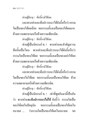 ๗๐ พุทธวจน

        ทานผูมีอายุ ! ขอนี้หามิไดเลย.
       และพวกทานจะพึงปรารถนาไดดังนีหรือวา กรรม
                                     ้
ใดเปนของใหผลนอย ขอกรรมนั้นจงเปนของใหผลมาก
ดวยความพยายามหรือดวยความเพียรเถิด.
        ทานผูมีอายุ ! ขอนี้หามิไดเลย.
         ทานผูเปนนิครนถ ท. ! พวกทานจะสําคัญความ
ขอนั้นเปนไฉน พวกทานจะพึงปรารถนาไดดังนีหรือวา
                                               ้
กรรมใดเปนของใหผล ขอกรรมนั้นจงเปนของอยาใหผล
ดวยความพยายามหรือดวยความเพียรเถิด.
        ทานผูมีอายุ ! ขอนี้หามิไดเลย.
       และพวกทานจะพึงปรารถนาไดดังนีหรือวา กรรม
                                     ้
ใดเปนของไมใหผล ขอกรรมนั้นจงเปนของใหผล ดวย
ความพยายามหรือดวยความเพียรเถิด.
        ทานผูมีอายุ ! ขอนี้หามิไดเลย.
       ทานผูเปนนิครนถ ท. ! เทาที่พูดกันมานี้เปนอัน
วา พวกทานจะพึงปรารถนาไมได ดังนีวา กรรมใดเปน
                                       ้
ของใหผลในปจจุบัน ขอกรรมนั้นจงเปนของใหผลใน
อนาคต ... วากรรมใดเปนของใหผลในอนาคต ขอ
 