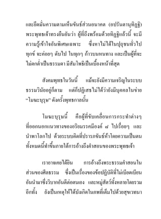 และยึดมั่นความตามเห็นขันธสวนอนาคต (อปรันตานุทิฏฐิ)
พระพุทธเจาทรงยืนยันวา ผูที่ถึงพรอมดวยทิฏฐิแลวนี้ จะมี
ความรูเขาใจอันพิเศษเฉพาะ ซึ่งหาไมไดในปุถุชนทั่วไป
ทุกข จะคอยๆ ดับไป ในทุกๆ กาวบนหนทาง และเปนผูที่จะ
ไมตกต่ําเปนธรรมดา มีสัมโพธิเปนเบื้องหนาที่สุด

       สังคมพุทธในวันนี้ แมจะยังมีความเจริญในระบบ
ธรรมวินัยอยูก็ตาม แตก็ปฏิเสธไมไดวายังมีบุคคลในขาย
“โมฆะบุรุษ” ดังครั้งพุทธกาลนั้น

       โมฆะบุรุษนี้ คือผูที่ขับเคลื่อนการกระทําตางๆ
ที่ออกนอกแนวทางของอริยมรรคมีองค ๘ ไปเรื่อยๆ และ
นําพาโลกไป ดวยระบบคิดที่ปรารภขันธหาโดยความเปนตน
ทั้งหมดนี้ทําขึนภายใตการอางถึงคําสอนของพระพุทธเจา
               ้

        เราอาจเคยไดยิน การอางถึงพระธรรมคําสอนใน
สวนของศีลธรรม ซึ่งเปนเรื่องของขอปฏิบัติที่ไมเบียดเบียน
อันนํามาซึ่งวิบากอันดีตอตนเอง และหมูสตวทั้งหลายโดยรวม
                                         ั
อีกทั้ง ยังเปนเหตุใหไดบังเกิดในภพที่เต็มไปดวยสุขเวทนา
 