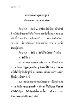 ๗๘ พุทธวจน


               ลัทธิที่เชื่อวาสุขและทุกข  
              เกิดจากกรรมเกาอยางเดียว 

          ภิกษุ ท. ! ลัทธิ ๓ ลัทธิเหลานี้มีอยู, เปนลัทธิ
ซึ่งแมบัณฑิตจะพากันไตรตรอง จะหยิบขึ้นตรวจสอบ จะ
หยิบขึ้นวิพากษวิจารณกนอยางไร แมจะบิดผันกันมา
                         ั
อยางไร ก็ชวนใหนอมไปเพื่อการไมประกอบกรรมที่ดี
งามอยูนั่นเอง.
          ภิกษุ ท. ! ลัทธิ ๓ ลัทธินั้นเปนอยางไรเลา ?
          ๓ ลัทธิคือ :-
          (๑) สมณะและพราหมณบางพวก มีถอยคําและ
ความเห็นวา “บุรุษบุคคลใด ๆ ก็ตามที่ไดรับสุข รับทุกข
หรือไมใชสุขไมใชทุกข ทั้งหมดนั้น เปนเพราะกรรมที่ทํา
ไวแตปางกอน” ดังนี.้
          (๒) สมณะและพราหมณบางพวก มีถอยคําและ
ความเห็นวา “บุรุษบุคคลใด ๆ ก็ตาม ที่ไดรับสุข รับทุกข
หรือไมใชสุข ไมใชทุกขทงหมดนัน เปนเพราะการ
                              ั้     ้
บันดาลของเจาเปนนาย” ดังนี้.
 