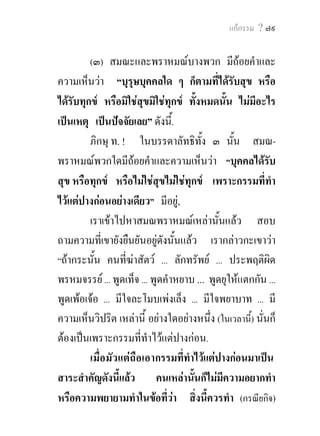 แกกรรม ? ๗๙


        (๓) สมณะและพราหมณบางพวก มีถอยคําและ
ความเห็นวา “บุรุษบุคคลใด ๆ ก็ตามทีไดรับสุข หรือ
                                           ่
ไดรับทุกข หรือมิใชสุขมิใชทุกข ทั้งหมดนั้น ไมมีอะไร
เปนเหตุ เปนปจจัยเลย” ดังนี.้
         ภิกษุ ท. ! ในบรรดาลัทธิทั้ง ๓ นั้น สมณ-
พราหมณพวกใดมีถอยคําและความเห็นวา “บุคคลไดรบ           ั
สุข หรือทุกข หรือไมใชสุขไมใชทุกข เพราะกรรมที่ทํา
ไวแตปางกอนอยางเดียว” มีอยู,
         เราเขาไปหาสมณพราหมณเหลานั้นแลว สอบ
ถามความที่เขายังยืนยันอยูดงนั้นแลว เรากลาวกะเขาวา
                             ั
“ถากระนั้น คนที่ฆาสัตว ... ลักทรัพย ... ประพฤติผิด
พรหมจรรย ... พูดเท็จ ... พูดคําหยาบ ... พูดยุใหแตกกัน ...
พูดเพอเจอ ... มีใจละโมบเพงเล็ง ... มีใจพยาบาท ... มี
ความเห็นวิปริต เหลานี้ อยางใดอยางหนึ่ง (ในเวลานี้) นั่นก็
ตองเปนเพราะกรรมที่ทําไวแตปางกอน.
         เมื่อมัวแตถือเอากรรมที่ทําไวแตปางกอนมาเปน
สาระสําคัญดังนี้แลว คนเหลานั้นก็ไมมีความอยากทํา
หรือความพยายามทําในขอทีวา สิงนี้ควรทํา (กรณียกิจ)
                               ่      ่
 