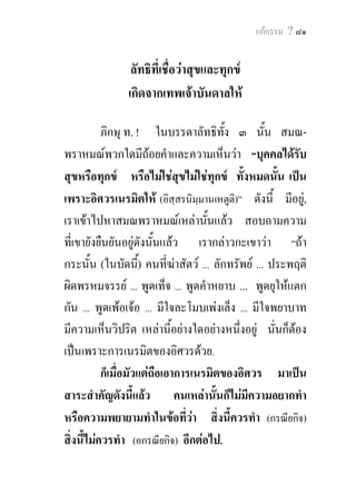 แกกรรม ? ๘๑


                ลัทธิที่เชื่อวาสุขและทุกข
               เกิดจากเทพเจาบันดาลให

           ภิกษุ ท. ! ในบรรดาลัทธิทั้ง ๓ นั้น สมณ-
พราหมณพวกใดมีถอยคําและความเห็นวา “บุคคลไดรบ        ั
สุขหรือทุกข หรือไมใชสขไมใชทุกข ทั้งหมดนั้น เปน
                               ุ
เพราะอิศวรเนรมิตให (อิสฺสรนิมฺมานเหตูติ)” ดังนี้ มีอยู,
เราเขาไปหาสมณพราหมณเหลานั้นแลว สอบถามความ
ที่เขายังยืนยันอยูดังนันแลว เรากลาวกะเขาวา “ถา
                         ้
กระนั้น (ในบัดนี) คนที่ฆาสัตว ... ลักทรัพย ... ประพฤติ
                     ้
ผิดพรหมจรรย ... พูดเท็จ ... พูดคําหยาบ ... พูดยุใหแตก
กัน ... พูดเพอเจอ ... มีใจละโมบเพงเล็ง ... มีใจพยาบาท
มีความเห็นวิปริต เหลานี้อยางใดอยางหนึงอยู นั่นก็ตอง
                                          ่
เปนเพราะการเนรมิตของอิศวรดวย.
           ก็เมื่อมัวแตถือเอาการเนรมิตของอิศวร มาเปน
สาระสําคัญดังนี้แลว คนเหลานั้นก็ไมมีความอยากทํา
หรือความพยายามทําในขอทีวา สิ่งนี้ควรทํา (กรณียกิจ)
                                 ่
สิ่งนี้ไมควรทํา (อกรณียกิจ) อีกตอไป.
 