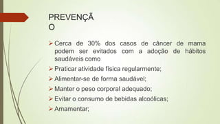 PREVENÇÃ
O
 Cerca de 30% dos casos de câncer de mama
de hábitos
podem ser evitados com a adoção
saudáveis como
 Praticar atividade física regularmente;
 Alimentar-se de forma saudável;
 Manter o peso corporal adequado;
 Evitar o consumo de bebidas alcoólicas;
 Amamentar;
 