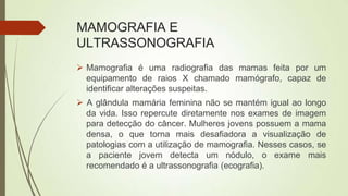 MAMOGRAFIA E
ULTRASSONOGRAFIA
 Mamografia é uma radiografia das mamas feita por um
equipamento de raios X chamado mamógrafo, capaz de
identificar alterações suspeitas.
 A glândula mamária feminina não se mantém igual ao longo
da vida. Isso repercute diretamente nos exames de imagem
para detecção do câncer. Mulheres jovens possuem a mama
densa, o que torna mais desafiadora a visualização de
patologias com a utilização de mamografia. Nesses casos, se
a paciente jovem detecta um nódulo, o exame mais
recomendado é a ultrassonografia (ecografia).
 