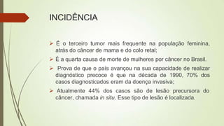 INCIDÊNCIA
 É o terceiro tumor mais frequente na população feminina,
atrás do câncer de mama e do colo retal;
 É a quarta causa de morte de mulheres por câncer no Brasil.
 Prova de que o país avançou na sua capacidade de realizar
diagnóstico precoce é que na década de 1990, 70% dos
casos diagnosticados eram da doença invasiva;
 Atualmente 44% dos casos são de lesão precursora do
câncer, chamada in situ. Esse tipo de lesão é localizada.
 