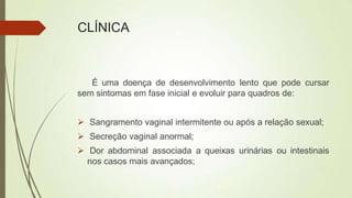 CLÍNICA
É uma doença de desenvolvimento lento que pode cursar
sem sintomas em fase inicial e evoluir para quadros de:
 Sangramento vaginal intermitente ou após a relação sexual;
 Secreção vaginal anormal;
 Dor abdominal associada a queixas urinárias ou intestinais
nos casos mais avançados;
 