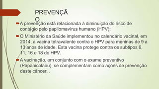 PREVENÇÃ
O
A prevenção está relacionada à diminuição do risco de
contágio pelo papilomavírus humano (HPV);
O Ministério da Saúde implementou no calendário vacinal, em
2014, a vacina tetravalente contra o HPV para meninas de 9 a
13 anos de idade. Esta vacina protege contra os subtipos 6,
11, 16 e 18 do HPV.
A vacinação, em conjunto com o exame preventivo
(Papanicolaou), se complementam como ações de prevenção
deste câncer. .
 