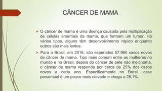 CÂNCER DE MAMA
 O câncer de mama é uma doença causada pela multiplicação
de células anormais da mama, que formam um tumor. Há
vários tipos, alguns têm desenvolvimento rápido enquanto
outros são mais lentos.
 Para o Brasil, em 2016, são esperados 57.960 casos novos
de câncer de mama. Tipo mais comum entre as mulheres no
mundo e no Brasil, depois do câncer de pele não melanoma,
o câncer de mama responde por cerca de 25% dos casos
novos a cada ano. Especificamente no Brasil, esse
percentual é um pouco mais elevado e chega a 28,1%.
 