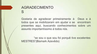 AGRADECIMENTO
S
Gostaria de agradecer primeiramente à
todos que se mobilizaram em ajudar e se
Deus e à
encontram
presentes aqui, buscando conhecimentos sobre um
assunto importantíssimo á todos nós.
“se sou o que sou foi porquê tive excelentes
MESTRES”(Bismark Azevêdo)
 