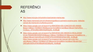REFERÊNCI
AS
 http://www.inca.gov.br/outubro-rosa/cancer-mama.asp.
 http://www.mamorad.com.br/ultrassonografia-e-o-primeiro-exame-para- detectar-
cancer-de-mama-em-mulheres-jovens/.
 https://www.google.com.br/search?q=IMAGENS+DE+CANCER+DE+MAMA
&espv=2&biw=1024&bih=662&source=lnms&tbm=isch&sa=X&ved=0ahUKEw
i1m9eoy_nPAhUM2mMKHSQRDp8Q_AUIBigB.
 https://www.google.com.br/search?q=IMAGENS+DE+MEDICO+REALIZAND
O+ULTRASSONOGRAFIAS&espv=2&biw=1024&bih=613&source=lnms&tbm=is
ch&sa=X&ved=0ahUKEwi4i-OO0PnPAhXDWD4KHZ4kA-MQ_AUIBigB.
https://www.google.com.br/search?q=imagens+de+cancer+de+colo+de+
utero&espv=2&biw=1024&bih=613&source=lnms&tbm=isch&sa=X&ved=0ah
UKEwjlhcHZ4vnPAhXBbj4KHZGiBqAQ_AUIBigB.
 