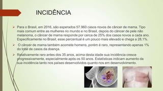 INCIDÊNCIA
 Para o Brasil, em 2016, são esperados 57.960 casos novos de câncer de mama. Tipo
mais comum entre as mulheres no mundo e no Brasil, depois do câncer de pele não
melanoma, o câncer de mama responde por cerca de 25% dos casos novos a cada ano.
Especificamente no Brasil, esse percentual é um pouco mais elevado e chega a 28,1%.
 O câncer de mama também acomete homens, porém é raro, representando apenas 1%
do total de casos da doença.
 Relativamente raro antes dos 35 anos, acima desta idade sua incidência cresce
progressivamente, especialmente após os 50 anos. Estatísticas indicam aumento da
sua incidência tanto nos países desenvolvidos quanto nos em desenvolvimento.
 