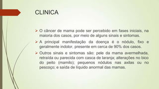 CLINICA
 O câncer de mama pode ser percebido em fases iniciais, na
maioria dos casos, por meio de alguns sinais e sintomas.
 A principal manifestação da doença é o nódulo, fixo e
geralmente indolor, presente em cerca de 90% dos casos.
 Outros sinais e sintomas são: pele da mama avermelhada,
retraída ou parecida com casca de laranja; alterações no bico
do peito (mamilo); pequenos nódulos nas axilas ou no
pescoço; e saída de líquido anormal das mamas.
 