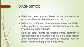 DIAGNÓSTICO
 Pode ser detectado em fases iniciais, aumentando
assim as chances de tratamento e cura;
 Todas as mulheres, independentemente da idade,
podem conhecer seu corpo, identificando o que não
é normal em suas mamas;
 Além de estar atenta ao próprio corpo, também é
recomendado que mulheres de 50 a 69 anos façam
uma mamografia de rastreamento (quando não há
sinais nem sintomas) a cada dois anos.
 
