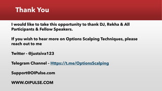 Thank You
I would like to take this opportunity to thank DJ, Rekha & All
Participants & Fellow Speakers.
If you wish to hear more on Options Scalping Techniques, please
reach out to me
Twitter - @justsiva123
Telegram Channel – Https://t.me/OptionsScalping
Support@OIPulse.com
WWW.OIPULSE.COM
 