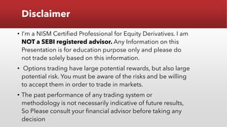 Disclaimer
• I’m a NISM Certified Professional for Equity Derivatives. I am
NOT a SEBI registered advisor. Any Information on this
Presentation is for education purpose only and please do
not trade solely based on this information.
• Options trading have large potential rewards, but also large
potential risk. You must be aware of the risks and be willing
to accept them in order to trade in markets.
• The past performance of any trading system or
methodology is not necessarily indicative of future results,
So Please consult your financial advisor before taking any
decision
 
