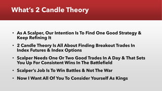 What’s 2 Candle Theory
• As A Scalper, Our Intention Is To Find One Good Strategy &
Keep Refining It
• 2 Candle Theory Is All About Finding Breakout Trades In
Index Futures & Index Options
• Scalper Needs One Or Two Good Trades In A Day & That Sets
You Up For Consistent Wins In The Battlefield
• Scalper’s Job Is To Win Battles & Not The War
• Now I Want All Of You To Consider Yourself As Kings
 