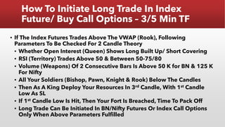 How To Initiate Long Trade In Index
Future/ Buy Call Options – 3/5 Min TF
▪ If The Index Futures Trades Above The VWAP (Rook), Following
Parameters To Be Checked For 2 Candle Theory
▪ Whether Open Interest (Queen) Shows Long Built Up/ Short Covering
▪ RSI (Territory) Trades Above 50 & Between 50-75/80
▪ Volume (Weapons) Of 2 Consecutive Bars Is Above 50 K for BN & 125 K
For Nifty
▪ All Your Soldiers (Bishop, Pawn, Knight & Rook) Below The Candles
▪ Then As A King Deploy Your Resources In 3rd Candle, With 1st Candle
Low As SL
▪ If 1st Candle Low Is Hit, Then Your Fort Is Breached, Time To Pack Off
▪ Long Trade Can Be Initiated In BN/Nifty Futures Or Index Call Options
Only When Above Parameters Fulfilled
 