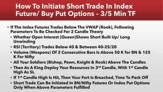 How To Initiate Short Trade In Index
Future/ Buy Put Options – 3/5 Min TF
▪ If The Index Futures Trades Below The VWAP (Rook), Following
Parameters To Be Checked For 2 Candle Theory
▪ Whether Open Interest (Queen)Shows Short Built Up/ Long
Unwinding
▪ RSI (Territory) Trades Below 40 & Between 40-25/20
▪ Volume (Weapons) Of 2 Consecutive Bars Is Above 50 K for BN & 125
K For Nifty
▪ All Your Soldiers (Bishop, Pawn, Knight & Rook) Above The Candles
▪ Then As A King Deploy Your Resources In 3rd Candle, With 1st Candle
High As SL
▪ If 1st Candle High Is Hit, Then Your Fort Is Breached, Time To Pack Off
▪ Short Trade Can Be Initiated In BN/Nifty Futures Or Index Put Options
Only When Above Parameters Fulfilled
 